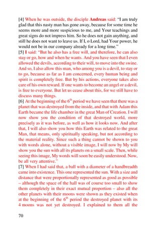 [4] When he was outside, the disciple Andreas said: “I am truly
glad that this nasty man has gone away, because for some time he
seems more and more suspicious to me, and Your teachings and
great signs do not impress him. So he does not gain anything, and
still he does not want to leave us. If I, o Lord, had Your power, he
would not be in our company already for a long time.”
[5] I said: “But he also has a free will, and therefore, he can also
stay or go, how and when he wants. And you have seen that I even
allowed the devils, according to their will, to move into the swine.
And so, I also allow this man, who among you is a devil, to stay or
to go, because as far as I am concerned, every human being and
spirit is completely free. But by his actions, everyone takes also
care of his own reward. If one wants to become an angel or a devil,
is free to everyone. But let us cease about this, for we still have to
discuss many things.
[6] At the beginning of the 6th period we have seen that there was a
planet that was destroyed from the inside, and that with Adam this
Earth became the life chamber in the great Man of Creation. I will
now show you the condition of that destroyed world, more
precisely as it was before, as well as how it looks now. And after
that, I will also show you how this Earth was related to the great
Man, that means, only spiritually speaking, but not according to
the material reality. Since such a thing cannot be shown to you
with words alone, without a visible image, I will now by My will
show you the sun with all its planets on a small scale. Then, while
seeing this image, My words will soon be easily understood. Now,
be all very attentive.”
[7] When I had said that, a ball with a diameter of a handbreadth
came into existence. This one represented the sun. With a size and
distance that were proportionally represented as good as possible
– although the space of the hall was of course too small to show
them completely in their exact mutual proportion – also all the
other planets with their moons were shown as they existed when
at the beginning of the 6th period the destroyed planet with its
4 moons was not yet destroyed. I explained to them all the

70
 