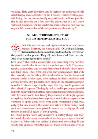 walking. They carry also firm land in themselves and are also still
inhabited by some animals. On the 4 moons, earlier creatures are
still living, but only in an already very withered condition, just like
this is also the case on a few very big pieces, but in a still more
withered condition. On the smaller fragments there is however no
organic life, except that of disintegration and slow decay.”

                24. ABOUT THE INHABITANTS OF
              THE DESTROYED CELESTIAL BODY



W         HEN   this was shown and explained to those who were
          present, Marcus, the Roman said: “O Lord and Master,
          that must have been something indescribably terrible for
the people on that planet. They all must have died from despair.
And what happened to their souls?”
[2] I said: “That such a catastrophe was something very horrible
for those people, that is sure, but it was their own fault. They were
taught, admonished and warned beforehand already since many
and long times. They were told what they could expect. But with
their worldly intellect they all considered it as fanciful ideas and
absurd stories of the seers, who perhaps in their simplicity and
earthly poverty only predicted such things to the credulous people
in order to obtain respect in the hope that they would provide in
their physical support. The highly ranked and important people did
not only believe them, but they persecuted them also from all sides
with fire and sword. Yes, finally they resisted so strongly against
everything that had somehow a spiritual smell, that everyone who
ventured to speak aloud or to write about something which was
only by far in relation with a spirit, was killed without mercy. And
so, it was then also no more possible to treat the too high pride and
the too unmerciful hearts of those people.
[3] Those people were very inventive in earthly things and they
invented already many thousands of earthly years ago a kind of
explosive. When this was ignited, it destroyed everything. If you
would pile up about 10,000 pounds of those terrible explosives at

72
 