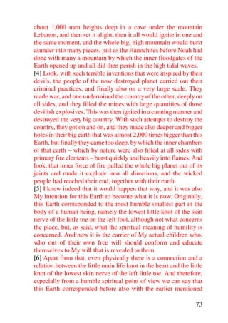 about 1,000 men heights deep in a cave under the mountain
Lebanon, and then set it alight, then it all would ignite in one and
the same moment, and the whole big, high mountain would burst
asunder into many pieces, just as the Hanochites before Noah had
done with many a mountain by which the inner floodgates of the
Earth opened up and all did then perish in the high tidal waves.
[4] Look, with such terrible inventions that were inspired by their
devils, the people of the now destroyed planet carried out their
criminal practices, and finally also on a very large scale. They
made war, and one undermined the country of the other, deeply on
all sides, and they filled the mines with large quantities of those
devilish explosives. This was then ignited in a cunning manner and
destroyed the very big country. With such attempts to destroy the
country, they got on and on, and they made also deeper and bigger
holes in their big earth that was almost 2,000 times bigger than this
Earth, but finally they came too deep, by which the inner chambers
of that earth – which by nature were also filled at all sides with
primary fire elements – burst quickly and heavily into flames. And
look, that inner force of fire pulled the whole big planet out of its
joints and made it explode into all directions, and the wicked
people had reached their end, together with their earth.
[5] I knew indeed that it would happen that way, and it was also
My intention for this Earth to become what it is now. Originally,
this Earth corresponded to the most humble smallest part in the
body of a human being, namely the lowest little knot of the skin
nerve of the little toe on the left foot, although not what concerns
the place, but, as said, what the spiritual meaning of humility is
concerned. And now it is the carrier of My actual children who,
who out of their own free will should conform and educate
themselves to My will that is revealed to them.
[6] Apart from that, even physically there is a connection and a
relation between the little main life knot in the heart and the little
knot of the lowest skin nerve of the left little toe. And therefore,
especially from a humble spiritual point of view we can say that
this Earth corresponded before also with the earlier mentioned

                                                                   73
 