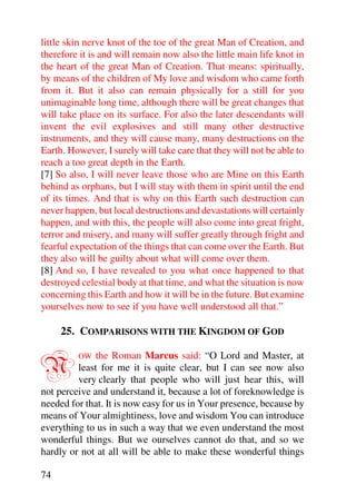 little skin nerve knot of the toe of the great Man of Creation, and
therefore it is and will remain now also the little main life knot in
the heart of the great Man of Creation. That means: spiritually,
by means of the children of My love and wisdom who came forth
from it. But it also can remain physically for a still for you
unimaginable long time, although there will be great changes that
will take place on its surface. For also the later descendants will
invent the evil explosives and still many other destructive
instruments, and they will cause many, many destructions on the
Earth. However, I surely will take care that they will not be able to
reach a too great depth in the Earth.
[7] So also, I will never leave those who are Mine on this Earth
behind as orphans, but I will stay with them in spirit until the end
of its times. And that is why on this Earth such destruction can
never happen, but local destructions and devastations will certainly
happen, and with this, the people will also come into great fright,
terror and misery, and many will suffer greatly through fright and
fearful expectation of the things that can come over the Earth. But
they also will be guilty about what will come over them.
[8] And so, I have revealed to you what once happened to that
destroyed celestial body at that time, and what the situation is now
concerning this Earth and how it will be in the future. But examine
yourselves now to see if you have well understood all that.”

     25. COMPARISONS WITH THE KINGDOM OF GOD


N        OW   the Roman Marcus said: “O Lord and Master, at
         least for me it is quite clear, but I can see now also
         very clearly that people who will just hear this, will
not perceive and understand it, because a lot of foreknowledge is
needed for that. It is now easy for us in Your presence, because by
means of Your almightiness, love and wisdom You can introduce
everything to us in such a way that we even understand the most
wonderful things. But we ourselves cannot do that, and so we
hardly or not at all will be able to make these wonderful things

74
 