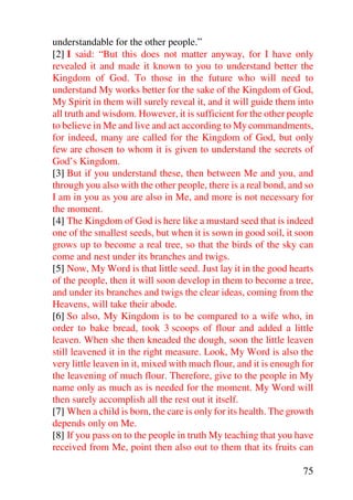 understandable for the other people.”
[2] I said: “But this does not matter anyway, for I have only
revealed it and made it known to you to understand better the
Kingdom of God. To those in the future who will need to
understand My works better for the sake of the Kingdom of God,
My Spirit in them will surely reveal it, and it will guide them into
all truth and wisdom. However, it is sufficient for the other people
to believe in Me and live and act according to My commandments,
for indeed, many are called for the Kingdom of God, but only
few are chosen to whom it is given to understand the secrets of
God’s Kingdom.
[3] But if you understand these, then between Me and you, and
through you also with the other people, there is a real bond, and so
I am in you as you are also in Me, and more is not necessary for
the moment.
[4] The Kingdom of God is here like a mustard seed that is indeed
one of the smallest seeds, but when it is sown in good soil, it soon
grows up to become a real tree, so that the birds of the sky can
come and nest under its branches and twigs.
[5] Now, My Word is that little seed. Just lay it in the good hearts
of the people, then it will soon develop in them to become a tree,
and under its branches and twigs the clear ideas, coming from the
Heavens, will take their abode.
[6] So also, My Kingdom is to be compared to a wife who, in
order to bake bread, took 3 scoops of flour and added a little
leaven. When she then kneaded the dough, soon the little leaven
still leavened it in the right measure. Look, My Word is also the
very little leaven in it, mixed with much flour, and it is enough for
the leavening of much flour. Therefore, give to the people in My
name only as much as is needed for the moment. My Word will
then surely accomplish all the rest out it itself.
[7] When a child is born, the care is only for its health. The growth
depends only on Me.
[8] If you pass on to the people in truth My teaching that you have
received from Me, point then also out to them that its fruits can

                                                                  75
 