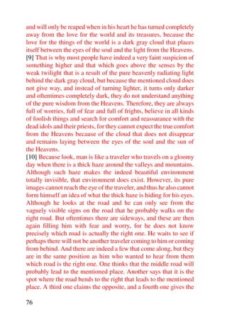 and will only be reaped when in his heart he has turned completely
away from the love for the world and its treasures, because the
love for the things of the world is a dark gray cloud that places
itself between the eyes of the soul and the light from the Heavens.
[9] That is why most people have indeed a very faint suspicion of
something higher and that which goes above the senses by the
weak twilight that is a result of the pure heavenly radiating light
behind the dark gray cloud, but because the mentioned cloud does
not give way, and instead of turning lighter, it turns only darker
and oftentimes completely dark, they do not understand anything
of the pure wisdom from the Heavens. Therefore, they are always
full of worries, full of fear and full of frights, believe in all kinds
of foolish things and search for comfort and reassurance with the
dead idols and their priests, for they cannot expect the true comfort
from the Heavens because of the cloud that does not disappear
and remains laying between the eyes of the soul and the sun of
the Heavens.
[10] Because look, man is like a traveler who travels on a gloomy
day when there is a thick haze around the valleys and mountains.
Although such haze makes the indeed beautiful environment
totally invisible, that environment does exist. However, its pure
images cannot reach the eye of the traveler, and thus he also cannot
form himself an idea of what the thick haze is hiding for his eyes.
Although he looks at the road and he can only see from the
vaguely visible signs on the road that he probably walks on the
right road. But oftentimes there are sideways, and these are then
again filling him with fear and worry, for he does not know
precisely which road is actually the right one. He waits to see if
perhaps there will not be another traveler coming to him or coming
from behind. And there are indeed a few that come along, but they
are in the same position as him who wanted to hear from them
which road is the right one. One thinks that the middle road will
probably lead to the mentioned place. Another says that it is the
spot where the road bends to the right that leads to the mentioned
place. A third one claims the opposite, and a fourth one gives the

76
 