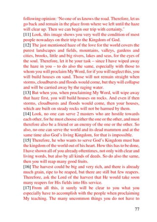 following opinion: ‘No one of us knows the road. Therefore, let us
go back and remain in the place from where we left until the haze
will clear up. Then we can begin our trip with certainty.’
[11] Look, this image shows you very well the condition of most
people nowadays on their trip to the Kingdom of God.
[12] The just mentioned haze of the love for the world covers the
purest landscapes and fields, mountains, valleys, gardens and
cities, brooks, little and big rivers, lakes and seas, for the eyes of
the soul. Therefore, let it be your task – since I have wiped away
the haze in you – to do also the same, especially with those to
whom you will proclaim My Word, for if you will neglect this, you
will build houses on sand. Those will not remain straight when
storms, cloudbursts and floods would come, but they will collapse
and will be carried away by the raging water.
[13] But when you, when proclaiming My Word, will wipe away
that haze first, you will build houses on rocks. And even if then
storms, cloudbursts and floods would come, then your houses,
which are built on steady rocks will not be harmed by them.
[14] Look, no one can serve 2 masters who are hostile towards
each other, for he must choose either the one or the other, and must
therefore also be a friend or an enemy of the one or the other. So
also, no one can serve the world and its dead mammon and at the
same time also God’s living Kingdom, for that is impossible.
[15] Therefore, he who wants to serve God’s Kingdom must ban
the kingdom of the world out of his heart. How this has to be done,
I have shown all of you already oftentimes, not only with clear and
living words, but also by all kinds of deeds. So do also the same,
then you will reap many good fruits.
[16] The harvest could be big and very rich, and there is already
much grain, ripe to be reaped, but there are still but few reapers.
Therefore, ask the Lord of the harvest that He would take soon
many reapers for His fields into His service.
[17] From all this, it surely will be clear to you what you
especially have to accomplish with the people when proclaiming
My teaching. The many uncommon things you do not have to

                                                                   77
 
