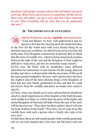 proclaim to the people, except to those who will follow you up in
your task. What I have given you now as guideline, tell this also to
those who will follow you up in your task that I have entrusted
to you. Then everything will go well. Did you all understand
this now?”

          26. THE IMPORTANCE OF AN EXAMPLE


M         ARCUS, the Roman, and also Agricola said unanimously:
           “Lord and Master, we have well understood it and we
           perceive also that the clearing up of the mentioned haze
of the love for the world must with every human being be an
absolute necessary condition, for otherwise he never can truly and
really enter Your Kingdom conclusively in himself. But we think
that this haze of worldly love, which remains tenaciously in place
between the sight of the soul and the Kingdom of God, might be
difficult to wipe away, and this for extremely many reasons.
[2] For sure, the Earth with its numberless many different
attractions for amusement is and remains for the young, physical
healthy and who is well provided with the necessities of life an all
the more greater temptation, because such a person does not have
the slightest idea of the inner glorious things of the Kingdom of
God that has only barely germinated in him and that he could
not receive from his worldly education, no matter how moral it
may be.
[3] Now, when one should say to such a person that he should not
attach so much importance to all the beauties of the Earth because
such earthly love hides as a thick haze the glory of the higher and
eternal Kingdom of God and will hide it from the eyes of his soul,
will he then not say: ‘Then show me those glories, then I will turn
my back on those of this Earth’? Now how can we wipe away that
worldly haze with such a person who is finally also right in his
own way?
[4] But then, these are still maybe people of the worldly good kind,
and we can well imagine that a tree does not fall down with one

78
 