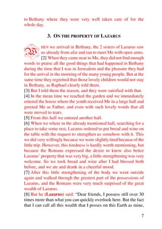 to Bethany where they were very well taken care of for the
whole day.

             3. ON THE PROPERTY OF LAZARUS


W        HEN     we arrived in Bethany, the 2 sisters of Lazarus saw
            us already from afar and ran to meet Me with open arms.
            [2] When they came near to Me, they did not find enough
words to praise all the good things that had happened in Bethany
during the time that I was in Jerusalem and the pleasure they had
for the arrival in the morning of the many young people. But at the
same time they regretted that those lovely children would not stay
in Bethany, as Raphael clearly told them.
[3] But I told them the reason, and they were satisfied with that.
[4] In the mean time we reached the garden and we immediately
entered the house where the youth received Me in a large hall and
greeted Me as Father, and even with such lovely words that all
were moved to tears.
[5] From this hall we entered another hall.
[6] When we where in the already mentioned hall, searching for a
place to take some rest, Lazarus ordered to put bread and wine on
the table with the request to strengthen us somehow with it. This
we did very willingly because we were slightly tired because of the
little trip. However, this tiredness is hardly worth mentioning, but
because the Romans expressed the desire to know also better
Lazarus’ property that was very big, a little strengthening was very
welcome. So we took bread and wine after I had blessed both
before, and we ate and drank in a cheerful mood.
[7] After this little strengthening of the body we went outside
again and walked through the greatest part of the possessions of
Lazarus, and the Romans were very much surprised of the great
wealth of Lazarus.
[8] But he (Lazarus) said: “Dear friends, I possess still over 30
times more than what you can quickly overlook here. But the fact
that I can call all this wealth that I posses on this Earth as mine,

                                                                  7
 