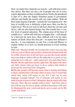 blow, no matter how sharp the axe may be – and with time comes
also advice. But there are also a lot of people who are in every
respect dependant on their worldly position. Firstly, the priesthood
is part of it, then the largely branched group of government
officials and finally the mostly still very rude soldiers. With all
these many legions of people – actually the vast majority of it – the
haze of worldly love is definitely a dark mass. How can this be
wiped away? We do not want to talk here about the servants and
slaves, who are also human beings, but who usually have a very
low level of general education. The wiping away of the haze of
worldly love – which still will have to happen first – will already
be a hard job for most Jews. How difficult will it be for other
nations on Earth. Since this first job – no matter how difficult it
may be – is very important, we ask You, o Lord and Master, to
explain further to us how we should proceed to avoid working
in vain.
[5] I said: “My dear friends, the fact that this work is not easy and
will cost a lot of efforts and sacrifices before the desired result will
be visible, I know best of all, but I give you also the means and the
necessary help to achieve this on the right places as good as I am
doing this now with you – and I cannot give you more than I have
Myself. On the right hour and the right time, My Spirit will show
you fully clearly what you have to do to achieve that which is
necessary for receiving God’s Kingdom.
[6] By that, people will become aware what is lacking and failing
to them, and then they will make effort in many ways to reach that
which they surely will notice to you. For I also say in your
language: exempla trahunt4. For if someone will notice to you
what it means to possess God’s Kingdom, then he surely will come
and ask: ‘How did you actually achieve that?’ And look, then it
also will be easy for you to speak, and then these hazes will soon
be illuminated by your words and deeds, just as yours are by My
words and deeds.

4
    Latin for: ‘examples are attracting’.

                                                                     79
 