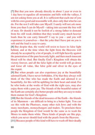 [7] But that you now already directly in about 1 year or even in
1 day have to equalize all mountains and hills with the valleys, I
am not asking from you at all. It is sufficient that each one of you
with his own good and reasonable will, does only that what he can
do. For the rest I will take care Myself. I surely will not ask more
from you than I can do Myself – taking into account the free will
of men. Or should it not be foolish of a strong father to demand
from his still weak children that they would carry much heavier
loads than he can carry himself? I say to you – and you will
experience it yourselves – that the yoke that I have put on you is
soft and the load is easy to carry.
[8] But despite that, the world will resist to leave its false light
behind, and at the time when the light from the Heavens will
already be accepted by a lot of people, it will fight heavily against
the penetration of the pure heavenly light, and then much innocent
blood will be shed. But finally God’s Kingdom will obtain the
victory forever, and all the false light of the world will go down
and loose all value, like false gold and silver in the eyes of
the expert.
[9] But when people can also experience joy at the beautifully
adorned Earth, I have never forbidden, if by that they always will
think of the One who has made the Earth and adorned it so
beautifully, for this will be uplifting for their heart and mind. For
he who looks at the works of God with the right eyes, may also
enjoy them with a pure joy. The friends of the beautiful nature of
the Earth are certainly also better people and they are easy to make
them mature for God’s Kingdom.
[10] But the friends of the dead treasures of the Earth – the friends
of its Mammon – are difficult to bring to a better light. You can
see this with the Pharisees, many other rich Jews and with the
many merchants, moneychangers and traders. To proclaim these
people the Kingdom of God would be the same as to wash the
Mores to make them white. These kinds of people are like pigs,
which you never should feed with the pearls from the Heavens.
[11] Because people of this kind will have to wash off their deadly

80
 