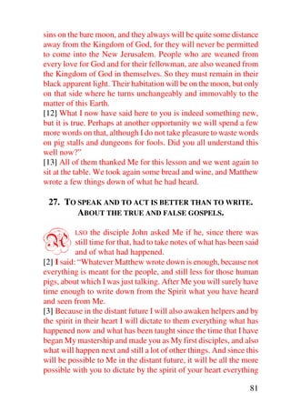 sins on the bare moon, and they always will be quite some distance
away from the Kingdom of God, for they will never be permitted
to come into the New Jerusalem. People who are weaned from
every love for God and for their fellowman, are also weaned from
the Kingdom of God in themselves. So they must remain in their
black apparent light. Their habitation will be on the moon, but only
on that side where he turns unchangeably and immovably to the
matter of this Earth.
[12] What I now have said here to you is indeed something new,
but it is true. Perhaps at another opportunity we will spend a few
more words on that, although I do not take pleasure to waste words
on pig stalls and dungeons for fools. Did you all understand this
well now?”
[13] All of them thanked Me for this lesson and we went again to
sit at the table. We took again some bread and wine, and Matthew
wrote a few things down of what he had heard.

 27. TO SPEAK AND TO ACT IS BETTER THAN TO WRITE.
        ABOUT THE TRUE AND FALSE GOSPELS.


A         LSO    the disciple John asked Me if he, since there was
           still time for that, had to take notes of what has been said
           and of what had happened.
[2] I said: “Whatever Matthew wrote down is enough, because not
everything is meant for the people, and still less for those human
pigs, about which I was just talking. After Me you will surely have
time enough to write down from the Spirit what you have heard
and seen from Me.
[3] Because in the distant future I will also awaken helpers and by
the spirit in their heart I will dictate to them everything what has
happened now and what has been taught since the time that I have
began My mastership and made you as My first disciples, and also
what will happen next and still a lot of other things. And since this
will be possible to Me in the distant future, it will be all the more
possible with you to dictate by the spirit of your heart everything

                                                                    81
 