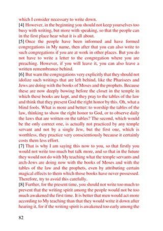 which I consider necessary to write down.
[4] However, in the beginning you should not keep yourselves too
busy with writing, but more with speaking, so that the people can
in the first place hear what it is all about.
[5] Once the people have been informed and have formed
congregations in My name, then after that you can also write to
such congregations if you are at work in other places. But you do
not have to write a letter to the congregation where you are
preaching. However, if you will leave it, you can also leave a
written remembrance behind.
[6] But warn the congregations very explicitly that they should not
idolize such writings that are left behind, like the Pharisees and
Jews are doing with the books of Moses and the prophets. Because
these are now deeply bowing before the closet in the temple in
which these books are kept, and they pray to the tables of the law
and think that they present God the right honor by this. Oh, what a
blind fools. What is more and better: to worship the tables of the
law, thinking to show the right honor to God, or to observe daily
the laws that are written on the tables? The second, which would
be the only correct one, is actually not practiced by any temple
servant and not by a single Jew, but the first one, which is
worthless, they practice very conscientiously because it certainly
costs them less effort.
[7] That is why I am saying this now to you, so that firstly you
would not write too much but talk more, and so that in the future
they would not do with My teaching what the temple servants and
arch-Jews are doing now with the books of Moses and with the
tables of the law and the prophets, even by attributing certain
magical effects to them which those books have never possessed.
Therefore, try to avoid this carefully.
[8] Further, for the present time, you should not write too much to
prevent that the writing spirit among the people would not be too
much awakened the first time. It is better that men would act more
according to My teaching than that they would write it down after
hearing it, for if the writing spirit is awakened too early among the

82
 
