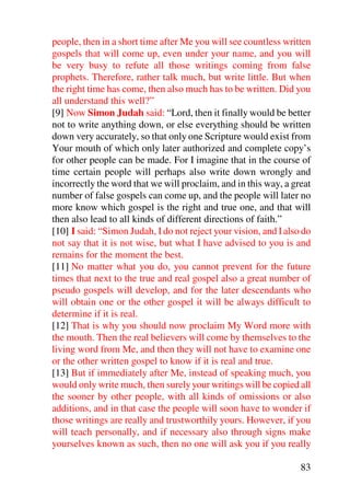 people, then in a short time after Me you will see countless written
gospels that will come up, even under your name, and you will
be very busy to refute all those writings coming from false
prophets. Therefore, rather talk much, but write little. But when
the right time has come, then also much has to be written. Did you
all understand this well?”
[9] Now Simon Judah said: “Lord, then it finally would be better
not to write anything down, or else everything should be written
down very accurately, so that only one Scripture would exist from
Your mouth of which only later authorized and complete copy’s
for other people can be made. For I imagine that in the course of
time certain people will perhaps also write down wrongly and
incorrectly the word that we will proclaim, and in this way, a great
number of false gospels can come up, and the people will later no
more know which gospel is the right and true one, and that will
then also lead to all kinds of different directions of faith.”
[10] I said: “Simon Judah, I do not reject your vision, and I also do
not say that it is not wise, but what I have advised to you is and
remains for the moment the best.
[11] No matter what you do, you cannot prevent for the future
times that next to the true and real gospel also a great number of
pseudo gospels will develop, and for the later descendants who
will obtain one or the other gospel it will be always difficult to
determine if it is real.
[12] That is why you should now proclaim My Word more with
the mouth. Then the real believers will come by themselves to the
living word from Me, and then they will not have to examine one
or the other written gospel to know if it is real and true.
[13] But if immediately after Me, instead of speaking much, you
would only write much, then surely your writings will be copied all
the sooner by other people, with all kinds of omissions or also
additions, and in that case the people will soon have to wonder if
those writings are really and trustworthily yours. However, if you
will teach personally, and if necessary also through signs make
yourselves known as such, then no one will ask you if you really

                                                                  83
 