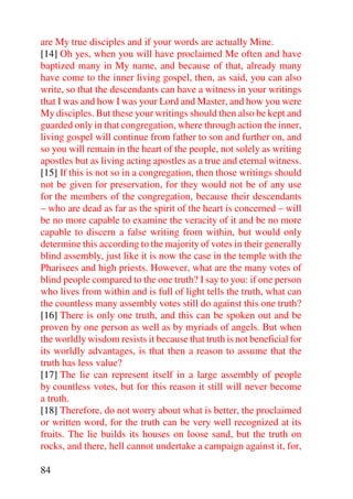 are My true disciples and if your words are actually Mine.
[14] Oh yes, when you will have proclaimed Me often and have
baptized many in My name, and because of that, already many
have come to the inner living gospel, then, as said, you can also
write, so that the descendants can have a witness in your writings
that I was and how I was your Lord and Master, and how you were
My disciples. But these your writings should then also be kept and
guarded only in that congregation, where through action the inner,
living gospel will continue from father to son and further on, and
so you will remain in the heart of the people, not solely as writing
apostles but as living acting apostles as a true and eternal witness.
[15] If this is not so in a congregation, then those writings should
not be given for preservation, for they would not be of any use
for the members of the congregation, because their descendants
– who are dead as far as the spirit of the heart is concerned – will
be no more capable to examine the veracity of it and be no more
capable to discern a false writing from within, but would only
determine this according to the majority of votes in their generally
blind assembly, just like it is now the case in the temple with the
Pharisees and high priests. However, what are the many votes of
blind people compared to the one truth? I say to you: if one person
who lives from within and is full of light tells the truth, what can
the countless many assembly votes still do against this one truth?
[16] There is only one truth, and this can be spoken out and be
proven by one person as well as by myriads of angels. But when
the worldly wisdom resists it because that truth is not beneficial for
its worldly advantages, is that then a reason to assume that the
truth has less value?
[17] The lie can represent itself in a large assembly of people
by countless votes, but for this reason it still will never become
a truth.
[18] Therefore, do not worry about what is better, the proclaimed
or written word, for the truth can be very well recognized at its
fruits. The lie builds its houses on loose sand, but the truth on
rocks, and there, hell cannot undertake a campaign against it, for,

84
 
