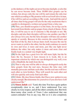 as the darkness of the night can never become daylight, so also the
lie can never become truth. Then 10,000 false gospels can be
written, but always only the one will be and remain the only true
one which according to My promise will reveal itself alive in man,
if he will live and act according to My words. And until the end of
all times that living gospel will also be the only touchstone that is
capable to distinguish a written real gospel from a false one.
[19] Thus, you should recognize it at the fruits, for no figs can be
harvested from thistles and no grapes from a bush of thorns. From
this, it will be easy to see if someone is My disciple or not. My
disciples and also their disciples will love one another, just like I
also always love you, but the false disciples will hate one another
openly or secretly. Because in this consists the actual black and
bad fruit of the lie, that it always hates itself, because the one lie
never wants to yield to the other, but the truth continues to search
its own and loves it more and more, just like one light never
darkens the other, but only makes it more and more clear and
finally leads to a united very bright light.
[20] So the light has a great love for still more light, but the lie
hates the lie, because it fears treason in it. Look, this is an
important criterion by which one can distinguish very well, even
with a blindfold, the truth from the lie.
[21] That is why one will be able to always distinguish easily the
false gospels from the real ones, because the false ones will
mutually persecute and hate each other, but the real ones will love
each other as twin brothers. They will search for each other and
will also quickly and easily find each other.
[22] I think, My dear Simon Judah, that I have now spoken to you
clearly enough. But determine for yourselves if you also have well
understood Me.”
[23] Simon Judah said: “Lord, this time You have again spoken
exceptionally clear to us, and I have understood You very
clearly in every respect, and all the others certainly also. But from
these sunny clear words of Yours I also understood that one
cannot contradict You in any way. But so it is also completely

                                                                   85
 