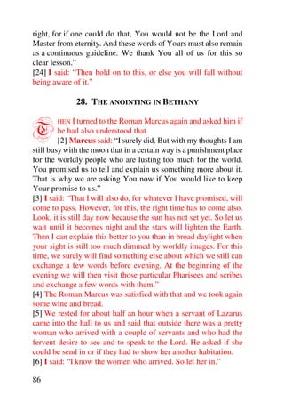 right, for if one could do that, You would not be the Lord and
Master from eternity. And these words of Yours must also remain
as a continuous guideline. We thank You all of us for this so
clear lesson.”
[24] I said: “Then hold on to this, or else you will fall without
being aware of it.”

              28. THE ANOINTING IN BETHANY


T       HEN I turned to the Roman Marcus again and asked him if
         he had also understood that.
         [2] Marcus said: “I surely did. But with my thoughts I am
still busy with the moon that in a certain way is a punishment place
for the worldly people who are lusting too much for the world.
You promised us to tell and explain us something more about it.
That is why we are asking You now if You would like to keep
Your promise to us.”
[3] I said: “That I will also do, for whatever I have promised, will
come to pass. However, for this, the right time has to come also.
Look, it is still day now because the sun has not set yet. So let us
wait until it becomes night and the stars will lighten the Earth.
Then I can explain this better to you than in broad daylight when
your sight is still too much dimmed by worldly images. For this
time, we surely will find something else about which we still can
exchange a few words before evening. At the beginning of the
evening we will then visit those particular Pharisees and scribes
and exchange a few words with them.”
[4] The Roman Marcus was satisfied with that and we took again
some wine and bread.
[5] We rested for about half an hour when a servant of Lazarus
came into the hall to us and said that outside there was a pretty
woman who arrived with a couple of servants and who had the
fervent desire to see and to speak to the Lord. He asked if she
could be send in or if they had to show her another habitation.
[6] I said: “I know the women who arrived. So let her in.”

86
 