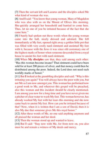 [7] Then the servant left and Lazarus and the disciples asked Me
what kind of woman she was.
[8] And I said: “You know that young woman, Mary of Magdalon
who was also with us on the Mount of Olives this morning.
She quickly arranged her household and hurried to come here.
Thus, let no one of you be irritated because of the fact that she
came here.”
[9] I barely had spoken out these words when the young woman
came into the hall, nicely dressed and adorned. She fell
immediately at My feet, opened right away a golden little pot that
was filled with very costly nard ointment and anointed My feet
with it, because with the Jews it was since old customary one of
the highest marks of honor when someone descended from a royal
house to anoint his feet with nard ointment.
[10] When My disciples saw that, they said among each other:
“Has this woman become insane? That ointment could have been
sold for at least 200 pieces of silver, and that money could then be
distributed among the poor. Indeed, the Lord does not need such
worldly marks of honor.”
[11] But I looked at the grumbling disciples and said: “Why is this
irritating you again? You will always have the poor with you, but
not Me as I am now amongst you. This woman has performed now
a good work to Me, and wherever this gospel will be preached,
also this woman and this incident should be clearly mentioned.
I am among you now for a long time and you have never given me
a pitcher of clear water to wash My feet. This woman however, has
already washed My feet with her tears this morning and she now
came back to anoint My feet. How can you be irritated because of
that? Now, when it is written that I am a son of David, then it is
also My due that someone gives Me this royal honor.”
[12] After these words of Me, no one said anything anymore and
all praised the woman and her deed.
[13] Then the woman stood up and wanted to leave.
[14] But I said: “Stay now with Me, for from now on, you also
must be and remain a witness of My deeds and mercy.

                                                                 87
 