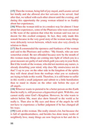 [15] Then the woman, being full of joy stayed, and Lazarus served
her kindly and she allowed also her servants to be served. And
after that, we talked with each other almost until the evening, and
during this opportunity the young woman related to us frankly
about her experiences.
[16] When the woman told us in a modest way for almost 1 hour
about her experiences, some of the Pharisees who were converted
to Me were of the opinion that what the woman said was not so
decent for this exalted company. In fact, they only made this
remark because in the very good story of the woman many things
were delicately woven between, which were also very closely in
relation to them.
[17] But I commended the openness and frankness of the woman
and said to the Pharisees and scribes: “My friends, who are now
somewhat exited. Be not offended because now by the mouth of
this woman many things are coming into light of which you in a
great measure are guilty of and which guilt you carry in your flesh.
But if the words of the woman, who did not mention any names, is
already disturbing your mind, why does My omniscience not do
that? I say to you: on the other side in the kingdom of the spirits
they will shout aloud from the rooftops what you so zealously
are trying to hide in this world. Therefore, it is still better to suffer
in this world a small judgment and submit to a little humiliation
than to stand in shame on the other side before the eyes of
all angels.
[18] Whoever wants to pretend to be a better person on this Earth
than he really is, still possesses a hypocritical spirit. With this, one
cannot really enter God’s Kingdom. However, he who wants to
subsist before Me, must also show himself to the world as he
really is. Then also in My eyes and those of the angels he will
not have to experience a further judgment if he has changed all
his ways.
[19] Look at this woman. She really sinned a lot, but because she
is full of openheartedness, and besides has done many works of
neighborly love, many things are now forgiven to her and she is

88
 