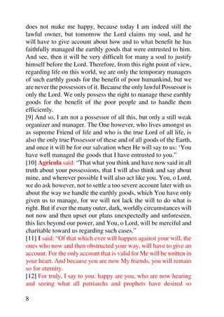does not make me happy, because today I am indeed still the
lawful owner, but tomorrow the Lord claims my soul, and he
will have to give account about how and to what benefit he has
faithfully managed the earthly goods that were entrusted to him.
And see, then it will be very difficult for many a soul to justify
himself before the Lord. Therefore, from this right point of view,
regarding life on this world, we are only the temporary managers
of such earthly goods for the benefit of poor humankind, but we
are never the possessors of it. Because the only lawful Possessor is
only the Lord. We only possess the right to manage these earthly
goods for the benefit of the poor people and to handle them
efficiently.
[9] And so, I am not a possessor of all this, but only a still weak
organizer and manager. The One however, who lives amongst us
as supreme Friend of life and who is the true Lord of all life, is
also the only true Possessor of these and of all goods of the Earth,
and once it will be for our salvation when He will say to us: ‘You
have well managed the goods that I have entrusted to you.”
[10] Agricola said: “That what you think and have now said in all
truth about your possessions, that I will also think and say about
mine, and wherever possible I will also act like you. You, o Lord,
we do ask however, not to settle a too severe account later with us
about the way we handle the earthly goods, which You have only
given us to manage, for we will not lack the will to do what is
right. But if ever the many outer, dark, worldly circumstances will
not now and then upset our plans unexpectedly and unforeseen,
this lies beyond our power, and You, o Lord, will be merciful and
charitable toward us regarding such cases.”
[11] I said: “Of that which ever will happen against your will, the
ones who now and then obstructed your way, will have to give an
account. For the only account that is valid for Me will be written in
your heart. And because you are now My friends, you will remain
so for eternity.
[12] For truly, I say to you: happy are you, who are now hearing
and seeing what all patriarchs and prophets have desired so

8
 