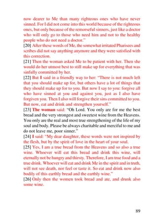 now dearer to Me than many righteous ones who have never
sinned. For I did not come into this world because of the righteous
ones, but only because of the remorseful sinners, just like a doctor
who will only go to those who need him and not to the healthy
people who do not need a doctor.”
[20] After these words of Me, the somewhat irritated Pharisees and
scribes did not say anything anymore and they were satisfied with
this correction.
[21] Then the woman asked Me to be patient with her. Then she
would do her utmost best to still make up for everything that was
sinfully committed by her.
[22] But I said in a friendly way to her: “There is not much left
that you should make up for, but others have a lot of things that
they should make up for to you. But now I say to you: forgive all
who have sinned at you and against you, just as I also have
forgiven you. Then I also will forgive their sins committed to you.
But now, eat and drink and strengthen yourself.”
[23] The woman said: “Oh Lord. You only are for me the best
bread and the very strongest and sweetest wine from the Heavens.
You only are the real and most true strengthening of the life of my
soul and body. Please be always charitable and merciful to me and
do not leave me, poor sinner.”
[24] I said: “My dear daughter, these words were not inspired by
the flesh, but by the spirit of love in the heart of your soul.
[25] Yes, I am a true bread from the Heavens and so also a true
wine. Whoever will eat this bread and drink this wine, will
eternally not be hungry and thirsty. Therefore, I am true food and a
true drink. Whoever will eat and drink Me in the spirit and in truth,
will not see death, nor feel or taste it. So eat and drink now also
bodily of this earthly bread and the earthly wine.”
[26] Only then the women took bread and ate, and drunk also
some wine.




                                                                  89
 