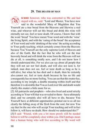 29. THE DEATH OF MAN


A         SCRIBE     however, who was converted to Me and had
            stayed with us, said: “Lord and Master, You have now
            said to the wonderful Mary of Magdalon that You
Yourself are a true bread from the Heavens and likewise a real
wine, and whoever will eat this bread and drink this wine will
eternally not see, feel or taste death. Of course, I know that with
the word ‘bread’ You have meant Your word and with the ‘wine’
the living Spirit, and with the ‘eating of the bread’ the acceptance
of Your word and with ‘drinking of the wine’ the acting according
to Your godly teaching, which certainly comes from the Heavens
because You Yourself are the only supreme Lord of Heaven and
also of the Earth. But the fact that he who will eat the true
heavenly bread and will drink the wine from the Heavens will not
die at all, is something totally new, and I do not know how I
should understand this. For we also can say about all people that
they will not see nor feel death, and will also not taste it, for
indeed, man does not see, feel or taste death as long as he is
still alive, but when he has died and is death, then he certainly
also cannot see, feel or taste death because he has no life and
consequently has no more feeling. You can see that this matter has,
according to my insight, a double meaning within itself and that
therefore it is desirable that You as Lord over life and death would
clarify this matter a little more for us.
[2] All patriarchs and prophets – who also lived and acted strictly
according to Your will that was revealed to them – have ultimately
died, and we certainly also will all have to die, because You
Yourself have at different opportunities pointed out to us all too
clearly the falling away of the flesh from the soul, but now You
say that for the one who will accept Your teaching and will in fact
follow it, will have no death. How should we understand this?”
[3] I said: “Friend, with you a lot more proofs will be needed
before it will be completely clear within you. Did I perhaps mean
that a human being who will live according to My word will

90
 