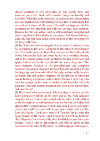 always continue to live physically on this Earth? How can
someone as scribe think and consider things so blindly and
foolishly. What the body concerns, of course every human being
will die, and his body will certainly not see, feel or taste death, but
the soul of a sinner all the more if he will not improve his life
according to My teaching and will not do real, true penance.
Because for the one whose soul is still completely mingled and
grown together with the flesh and the sensual lust thereof will very
well see, feel and taste death when the hour of the loosening for
the body will come.
[4] Just look how discouraging it is for the soul of a criminal when
he, according to the laws is dragged to the place of execution to
die. That soul can in the first place already see the bodily death
before him and he feels and tastes it in a very torturing manner,
and in the second place, death continues for that powerless and
spiritual dead soul in the beyond still for a very long time. The
latter happens because in his powerlessness and complete
desertion he cannot anymore revenge himself according to his
burning anger on those who killed his body, and secondly because
he comes into the deepest darkness of his life out of which he
cannot find any escape and so he endures the worst suffering, this
until he recognizes his own wickedness and bears his lot with
patience. Does this perhaps not mean that such a soul can see, feel,
and taste death?
[5] But a soul who according to My teaching is already on this
Earth completely reborn in his spirit out of Me, will certainly
eternally not see, feel or taste such death, for when I will call him
to Me for eternity, he will separate from the body in the fullest and
clearest life’s consciousness without any pain. I say to you: many
of you who will have reached the spiritual rebirth, will ask Me
from this Earth: ‘Lord, how long will You still let us carry the
heavy burden of the flesh?’ And with all love I will say to them:
‘Be still patient for a short while, then I will deliver you from your
burden.’ And if one or the other of you will be killed by the
heathens for the sake of My name, he will laugh and will rejoice,

                                                                    91
 