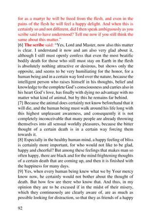 for as a martyr he will be freed from the flesh, and even in the
pains of the flesh he will feel a happy delight. And when this is
certainly so and not different, did I then speak ambiguously as you
scribe said to have understood? Tell me now if you still think the
same about this matter.”
[6] The scribe said: “Yes, Lord and Master, now also this matter
is clear. I understand it now and am also very glad about it,
although I still must openly confess that even the most beatific
bodily death for those who still must stay on Earth in the flesh
is absolutely nothing attractive or desirous, but shows only the
opposite, and seems to be very humiliating for the honor, for a
human being and in a certain way lord over the nature, because the
intelligent person who raises himself in his thoughts, belief and
knowledge to the complete God’s consciousness and carries also in
his heart God’s love, has finally with dying no advantage with no
matter what kind of animal, but by this he remains far behind.
[7] Because the animal does certainly not know beforehand that it
will die, and the human being must walk around his life long with
this highest unpleasant awareness, and consequently it is not
completely inconceivable that many people are already throwing
themselves into all sensual worldly pleasures, because the bitter
thought of a certain death is in a certain way forcing them
towards it.
[8] Especially in the healthy human mind, a happy feeling of bliss
is certainly more important, for who would not like to be glad,
happy and cheerful? But among these feelings that makes man so
often happy, there are black and for the mind frightening thoughts
of a certain death that are coming up, and then it is finished with
the happiness for many days.
[9] Yes, when every human being knew what we by Your mercy
know now, he certainly would not bother about the thought of
death. But how few are there who know that. And thus, in my
opinion they are to be excused if in the midst of their misery,
which they continuously are clearly aware of, are as much as
possible looking for distraction, so that they as friends of a happy

92
 