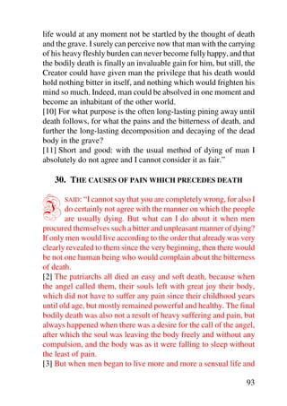 life would at any moment not be startled by the thought of death
and the grave. I surely can perceive now that man with the carrying
of his heavy fleshly burden can never become fully happy, and that
the bodily death is finally an invaluable gain for him, but still, the
Creator could have given man the privilege that his death would
hold nothing bitter in itself, and nothing which would frighten his
mind so much. Indeed, man could be absolved in one moment and
become an inhabitant of the other world.
[10] For what purpose is the often long-lasting pining away until
death follows, for what the pains and the bitterness of death, and
further the long-lasting decomposition and decaying of the dead
body in the grave?
[11] Short and good: with the usual method of dying of man I
absolutely do not agree and I cannot consider it as fair.”

    30. THE CAUSES OF PAIN WHICH PRECEDES DEATH


I      SAID: “I cannot say that you are completely wrong, for also I
        do certainly not agree with the manner on which the people
        are usually dying. But what can I do about it when men
procured themselves such a bitter and unpleasant manner of dying?
If only men would live according to the order that already was very
clearly revealed to them since the very beginning, then there would
be not one human being who would complain about the bitterness
of death.
[2] The patriarchs all died an easy and soft death, because when
the angel called them, their souls left with great joy their body,
which did not have to suffer any pain since their childhood years
until old age, but mostly remained powerful and healthy. The final
bodily death was also not a result of heavy suffering and pain, but
always happened when there was a desire for the call of the angel,
after which the soul was leaving the body freely and without any
compulsion, and the body was as it were falling to sleep without
the least of pain.
[3] But when men began to live more and more a sensual life and

                                                                   93
 