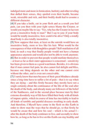 indulged more and more in fornication, harlotry and other reveling
that dulled their senses, they spoiled even their health, became
weak, miserable and sick, and their bodily death had to assume a
different character.
[4] If you take a knife, cut in your flesh and as a result you feel
pain, can you then with your right senses blame the Creator, or
would you maybe like to say: ‘Yes, why has the Creator in fact not
given a insensitive body to man?’ But I say to you: if your body
would be totally insensitive, how could it be alive? Only a totally
dead body is also totally insensitive.
[5] Now suppose that man, at least on the outside would have an
insensitive body, more or less like his hair. What would be the
consequence of that with thoughtless people? Self-mutilation of all
kind, in such a way that finally people would not have a human
appearance anymore and would also not be able to work anymore.
[6] But in order to prevent that people would mutilate themselves
– at least as far as their outer appearance is concerned – sensitivity
has been given to them as a good watchman. Besides, it is obvious
that if man cannot feel pain, he also cannot feel delight and bliss,
because one thing depends on the other and one cannot exist
without the other, and is even not conceivable.
[7] I surely know that men because of their great blindness already
since a long time have to suffer a lot of pain – that is to say when
they are dying – and this firstly because they mostly have not a
single certainty about the continuance of the life of the soul after
the death of the body, and already many are followers of the belief
of the Sadducees, and in the second place because men by their
extreme disorderly way of life have filled their body with all kinds
of impure spirits, which in course of time has inevitably to lead to
all kinds of terrible and painful diseases resulting in early death.
And therefore, I Myself have come in the flesh on this Earth in
order to show man the ways that he should go, so that firstly he
would be aware that and how his soul – which is his actual I –
after the death of the body continues to live, and secondly to show
how he, as long as he has to live on this Earth can stay healthy and

94
 