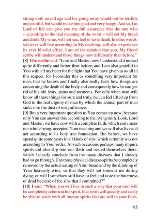 strong until an old age and his going away would not be terrible
and painful, but would make him glad and very happy. And so, I as
Lord of life can give you the full assurance that the one who
– according to the real meaning of the word – will eat My bread
and drink My wine, will not see, feel or taste death. In other words:
whoever will live according to My teaching, will also experience
its ever blissful effect. I am of the opinion that you, My friend
scribe will understand those things now differently than before.”
[8] The scribe said: “Lord and Master, now I understand it indeed
quite differently and better than before, and I am also grateful to
You with all my heart for the light that You have given to us all in
this respect, for I consider this as something very important for
man, that he knows and finally also really feels how things are
concerning the death of the body and consequently how he can get
rid of his old fears, pains and torments. For only when man will
know all these things for sure and truly, he can feel lifted up from
God to the real dignity of man by which the animal part of man
sinks into the dust of insignificance.
[9] But a very important question to You comes up now, because
only You can answer this according to the living truth. Look, Lord
and Master, we have now with a complete faith, which convinces
our whole being, accepted Your teaching and we will also live and
act according to its holy true foundation. But before, we have
spend quite some years in all kinds of sins, which certainly was not
according to Your order. At such occasions perhaps many impure
spirits did also slip into our flesh and nested themselves there,
which I clearly conclude from the many diseases that I already
had to go through. Can those physical disease-spirits be completely
removed by the actual eating of Your bread and by the drinking of
Your heavenly wine, so that they will not torment me during
dying, or will I somehow still have to feel and taste the bitterness
of dead because of the sins that I committed?”
[10] I said: “When you will live in such a way that your soul will
be completely reborn in his spirit, that spirit will quickly and easily
be able to settle with all impure spirits that are still in your flesh,

                                                                    95
 