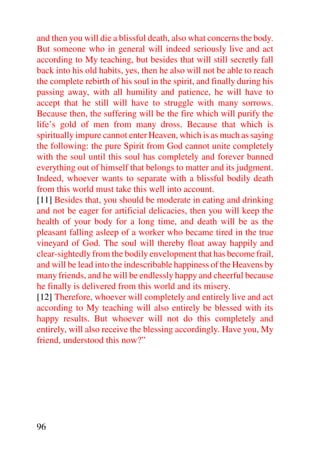 and then you will die a blissful death, also what concerns the body.
But someone who in general will indeed seriously live and act
according to My teaching, but besides that will still secretly fall
back into his old habits, yes, then he also will not be able to reach
the complete rebirth of his soul in the spirit, and finally during his
passing away, with all humility and patience, he will have to
accept that he still will have to struggle with many sorrows.
Because then, the suffering will be the fire which will purify the
life’s gold of men from many dross. Because that which is
spiritually impure cannot enter Heaven, which is as much as saying
the following: the pure Spirit from God cannot unite completely
with the soul until this soul has completely and forever banned
everything out of himself that belongs to matter and its judgment.
Indeed, whoever wants to separate with a blissful bodily death
from this world must take this well into account.
[11] Besides that, you should be moderate in eating and drinking
and not be eager for artificial delicacies, then you will keep the
health of your body for a long time, and death will be as the
pleasant falling asleep of a worker who became tired in the true
vineyard of God. The soul will thereby float away happily and
clear-sightedly from the bodily envelopment that has become frail,
and will be lead into the indescribable happiness of the Heavens by
many friends, and he will be endlessly happy and cheerful because
he finally is delivered from this world and its misery.
[12] Therefore, whoever will completely and entirely live and act
according to My teaching will also entirely be blessed with its
happy results. But whoever will not do this completely and
entirely, will also receive the blessing accordingly. Have you, My
friend, understood this now?”




96
 