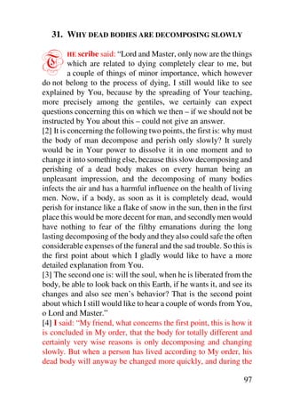 31. WHY DEAD BODIES ARE DECOMPOSING SLOWLY


T       HE scribe said: “Lord and Master, only now are the things
          which are related to dying completely clear to me, but
          a couple of things of minor importance, which however
do not belong to the process of dying, I still would like to see
explained by You, because by the spreading of Your teaching,
more precisely among the gentiles, we certainly can expect
questions concerning this on which we then – if we should not be
instructed by You about this – could not give an answer.
[2] It is concerning the following two points, the first is: why must
the body of man decompose and perish only slowly? It surely
would be in Your power to dissolve it in one moment and to
change it into something else, because this slow decomposing and
perishing of a dead body makes on every human being an
unpleasant impression, and the decomposing of many bodies
infects the air and has a harmful influence on the health of living
men. Now, if a body, as soon as it is completely dead, would
perish for instance like a flake of snow in the sun, then in the first
place this would be more decent for man, and secondly men would
have nothing to fear of the filthy emanations during the long
lasting decomposing of the body and they also could safe the often
considerable expenses of the funeral and the sad trouble. So this is
the first point about which I gladly would like to have a more
detailed explanation from You.
[3] The second one is: will the soul, when he is liberated from the
body, be able to look back on this Earth, if he wants it, and see its
changes and also see men’s behavior? That is the second point
about which I still would like to hear a couple of words from You,
o Lord and Master.”
[4] I said: “My friend, what concerns the first point, this is how it
is concluded in My order, that the body for totally different and
certainly very wise reasons is only decomposing and changing
slowly. But when a person has lived according to My order, his
dead body will anyway be changed more quickly, and during the

                                                                   97
 
