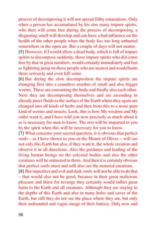process of decomposing it will not spread filthy emanations. Only
when a person has accumulated by his sins many impure spirits,
who then will come free during the process of decomposing, a
disgusting smell will develop and can have a bad influence on the
health of the other people when the body lies too long unburied
somewhere in the open air. But a couple of days will not matter.
[5] However, if I would allow a dead body, which is full of impure
spirits to decompose suddenly, those impure spirits who did come
free by that in great numbers, would certainly immediately and fast
as lightning jump on those people who are nearest and would harm
them seriously and even kill some.
[6] But during the slow decomposition the impure spirits are
changing first into a countless number of small and also bigger
worms. These are consuming the body and finally also each other.
Next they are decomposing themselves and are ascending in
already purer fluids to the surface of the Earth where they again are
changed into all kinds of herbs and then from this to a more pure
kind of worms and insects. Look, this is how My wisdom and My
order want it, and I have told you now precisely as much about it
as is necessary for man to know. The rest will be imparted to you
by the spirit when this will be necessary for you to know.
[7] What concerns your second question, it is obvious that perfect
souls – as I have shown to you on the Mount of Olives – will see
not only this Earth but also, if they want it, the whole creation and
observe it in all directions. Also the guidance and leading of the
living human beings on the celestial bodies and also the other
creatures will be entrusted to them. And then it is certainly obvious
that perfect souls must and will also see the material creations.
[8] But imperfect and evil and dark souls will not be able to do that
– that would also not be good, because in their great malicious
pleasure and thirst for revenge they certainly would inflict great
harm to the Earth and all creatures. Although they are staying in
the depths of this Earth and also in many holes and caves of the
Earth, but still they do not see the place where they are, but only
their unfounded and vague image of their fantasy. Only now and

98
 