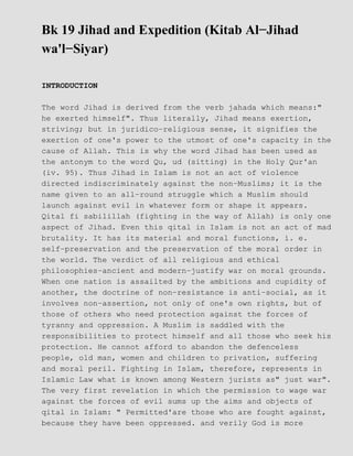 Bk 19 Jihad and Expedition (Kitab Al−Jihad
wa'l−Siyar)

INTRODUCTION

The word Jihad is derived from the verb jahada which means:"
he exerted himself". Thus literally, Jihad means exertion,
striving; but in juridico−religious sense, it signifies the
exertion of one's power to the utmost of one's capacity in the
cause of Allah. This is why the word Jihad has been used as
the antonym to the word Qu, ud (sitting) in the Holy Qur'an
(iv. 95). Thus Jihad in Islam is not an act of violence
directed indiscriminately against the non−Muslims; it is the
name given to an all−round struggle which a Muslim should
launch against evil in whatever form or shape it appears.
Qital fi sabilillah (fighting in the way of Allah) is only one
aspect of Jihad. Even this qital in Islam is not an act of mad
brutality. It has its material and moral functions, i. e.
self−preservation and the preservation of the moral order in
the world. The verdict of all religious and ethical
philosophies−ancient and modern−justify war on moral grounds.
When one nation is assailted by the ambitions and cupidity of
another, the doctrine of non−resistance is anti−social, as it
involves non−assertion, not only of one's own rights, but of
those of others who need protection against the forces of
tyranny and oppression. A Muslim is saddled with the
responsibilities to protect himself and all those who seek his
protection. He cannot afford to abandon the defenceless
people, old man, women and children to privation, suffering
and moral peril. Fighting in Islam, therefore, represents in
Islamic Law what is known among Western jurists as" just war".
The very first revelation in which the permission to wage war
against the forces of evil sums up the aims and objects of
qital in Islam: " Permitted'are those who are fought against,
because they have been oppressed. and verily God is more
 