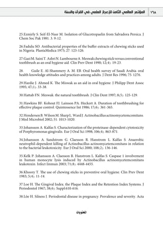 ‫ﺍﻟﻤﺆﺗﻤﺮ ﺍﻟﻌﺎﻟﻤﻲ ﺍﻟﺜﺎﻣﻦ ﻟﻺﻋﺠﺎﺯ ﺍﻟﻌﻠﻤﻲ ﻓﻲ ﺍﻟﻘﺮﺁﻥ ﻭﺍﻟﺴﻨﺔ‬    168



25.Ezmirly S, Seif-El-Nasr M. Isolation of Glucotropaelin from Salvadora Persica. J
Chem Soc Pak 1981, 3, 9-12.

26.Fadulu SO. Antibacterial properties of the buﬀer extracts of chewing sticks used
in Nigeria. PlantaMedica 1975; 27: 123-126.

27.Gazi M, Saini T, Ashri N, Lambourne A. Meswak chewing stick versus conventional
toothbrush as an oral hygiene aid. Clin Prev Dent 1990; 12(4): 19-23.

28.     Guile E, Al-Shammery A, M. EB. Oral health survey of Saudi Arabia: oral
health knowledge attitudes and practices among adults. J Dent Res 1996; 75: 1276.

29.Hardie J, Ahmed K. The Miswak as an aid in oral hygiene. J Philipp Dent Assoc
1995; 47(1): 33-38.

30.Hattab FN. Meswak: the natural toothbrush. J Clin Dent 1997; 8(5): 125-129.

31.Hawkins BF, Kohout FJ, Lainson PA, Heckert A. Duration of toothbrushing for
eﬀective plaque control. Quintessence Int 1986; 17(6): 361-365.

32.Hendersen B, Wilson M, Sharp L, Ward J. Actinobacillus actinomycetemcomitans.
J Med Microbiol 2002; 51: 1013-1020.

33.Johansson A, Kalfas S. Characterization of the proteinase-dependent cytotoxicity
of Porphyromonas gingivalis. Eur J Oral Sci 1998; 106(4): 863-871.

34.Johansson A, Sandstrom G, Claesson R, Hanstrom L, Kalfas S. Anaerobic
neutrophil-dependent killing of Actinobacillus actinomycetemcomitans in relation
to the bacterial leukotoxicity. Eur J Oral Sci 2000; 108(2): 136-146.

35.Kelk P, Johansson A, Claesson R, Hanstrom L, Kalfas S. Caspase 1 involvement
in human monocyte lysis induced by Actinobacillus actinomycetemcomitans
leukotoxin. Infect Immun 2003; 71(8): 4448-4455.

36.Khoory T. The use of chewing sticks in preventive oral hygiene. Clin Prev Dent
1983; 5(4): 11-14.

37.Loe H. The Gingival Index, the Plaque Index and the Retention Index Systems. J
Periodontol 1967; 38(6): Suppl:610-616.

38.Löe H, Silness J. Periodontal disease in pregnancy: Prevalence and severity. Acta



                                      äÉjƒàëŸG
 