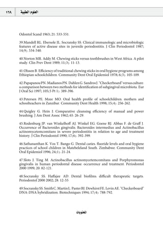 169   á«Ñ£dG Ωƒ∏©dG



      Odontol Scand 1963; 21: 533-551.

      39.Mandell RL, Ebersole JL, Socransky SS. Clinical immunologic and microbiologic
      features of active disease sites in juvenile periodontitis. J Clin Periodontol 1987;
      14(9): 534-540.

      40.Norton MR, Addy M. Chewing sticks versus toothbrushes in West Africa. A pilot
      study. Clin Prev Dent 1989; 11(3): 11-13.

      41.Olsson B. Eﬃciency of traditional chewing sticks in oral hygiene programs among
      Ethiopian schoolchildren. Community Dent Oral Epidemiol 1978; 6(3): 105-109.

      42.Papapanou PN, Madianos PN, Dahlen G, Sandros J. "Checkerboard" versus culture:
      a comparison between two methods for identiﬁcation of subgingival microbiota. Eur
      J Oral Sci 1997; 105(5 Pt 1): 389-396.

      43.Petersen PE, Mzee MO. Oral health proﬁle of schoolchildren, mothers and
      schoolteachers in Zanzibar. Community Dent Health 1998; 15(4): 256-262.

      44.Quigley G, Hein J. Comparative cleansing eﬃciency of manual and power
      brushing. J Am Dent Assoc 1962; 65: 26-29.

      45.Rodenburg JP, van Winkelhoﬀ AJ, Winkel EG, Goene RJ, Abbas F, de Graﬀ J.
      Occurrence of Bacteroides gingivalis, Bacteroides intermedius and Actinobacillus
      actinomycetemcomitans in severe periodontitis in relation to age and treatment
      history. J Clin Periodontol 1990; 17(6): 392-399.

      46.Sathananthan K, Vos T, Bango G. Dental caries, ﬂuoride levels and oral hygiene
      practices of school children in Matebeleland South, Zimbabwe. Community Dent
      Oral Epidemiol 1996; 24(1): 21-24.

      47.Slots J, Ting M. Actinobacillus actinomycetemcomitans and Porphyromonas
      gingivalis in human periodontal disease: occurrence and treatment. Periodontol
      2000 1999; 20: 82-121.

      48.Socransky SS, Haﬀajee AD. Dental bioﬁlms: diﬃcult therapeutic targets.
      Periodontol 2000 2002; 28: 12-55

      49.Socransky SS, Smith C, Martin L, Paster BJ, Dewhirst FE, Levin AE. "Checkerboard"
      DNA-DNA hybridization. Biotechniques 1994; 17(4): 788-792.




                                            äÉjƒàëŸG
 