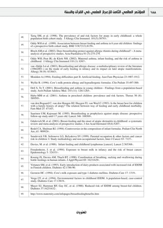 ‫ﺍﻟﻤﺆﺗﻤﺮ ﺍﻟﻌﺎﻟﻤﻲ ﺍﻟﺜﺎﻣﻦ ﻟﻺﻋﺠﺎﺯ ﺍﻟﻌﻠﻤﻲ ﻓﻲ ﺍﻟﻘﺮﺁﻥ ﻭﺍﻟﺴﻨﺔ‬                          188




48.
      Tariq SM, et al. (1998). The prevalence of and risk factors for atopy in early childhood: a whole
      population birth cohort study. J Allergy Clin Immunol. 101(5):58793-.

49.
      Oddy WH et al. (1999). Association between breast feeding and asthma in 6 year old children: findings
      of a prospective birth cohort study. BMJ 319(7213):8159-.

50.
      Bloch AM et al. (2002). Does breastfeeding protect against allergic rhinitis during childhood? – A meta-
      analysis of prospective studies. Acta-Paediatrica 91 (3):275-279.

51.
      Oddy WH; Peat JK; de Klerk NH. (2002). Maternal asthma, infant feeding, and the risk of asthma in
      childhood. J Allergy Clin Immunol.110 (1): 6567-.
      van -Odijk J et al. (2003). Breastfeeding and allergic disease: a multidisciplinary review of the literature
52.   (19662001-) on the mode of early feeding in infancy and its impact on later atopic manifestations.
      Allergy 58 (9): 833843-.
53.   Moulden A.(1994). Feeding difficulties part II. Artificial feeding. Aust Fam Physician 23:1907-1912.

54.   Wyllie R. (1996). Cowʼs milk protein allergy and hypoallergenic formulas. Clin Pediatr 35:497-500.

55.
      Dell S, To T. (2001). Breastfeeding and asthma in young children - Findings from a population-based
      study. Arch Pediatr Adolesc Med. 155 (11): 12611265-.

56.
      Haby-MM et al. (2001). Asthma in preschool children: prevalence and risk factors. Thorax 56 (8):
      589595-.
      van den Bogaard C; van den Hoogen HJ; Huygen FJ; van Weel C (1993). Is the breast best for children
57.   with a family history of atopy? The relation between way of feeding and early childhood morbidity.
      Fam Med 25: 47145-.

58.
      Saarinen UM, Kajosaari M. (1995). Breastfeeding as prophylaxis against atopic disease: prospective
      follow-up study until 17 years old. Lancet 346: 106569-.

59.
      Gdalevich M, et al. (2001). Breast-feeding and the onset of atopic dermatitis in childhood: a systematic
      review and meta-analysis of prospective studies. J Am Acad Dermatol 45(4):5207-.

60.
      Redel CA, Shulman RJ. (1994). Controversies in the composition of infant formulas. Pediatr Clin North
      Am.;41: 909924-.

61.
      Smulevich VB, Solionova LG, Belyakova SV (1999). Parental occupation & other factors and cancer
      risk in children: I. Study methodology and non-occupational factors, Inter J Cancer 83: 7127-.
62.   Davies, M. et al. (1988). Infant feeding and childhood lymphomas [cancer]. Lancet 2:365368-.

63.
      Freudenheim, J. et al. (1994). Exposure to breast milk in infancy and the risk of breast cancer.
      Epidemiology 5: 324331-.

64.
      Koenig JS, Davies AM, Thach BT. (1990). Coordination of breathing, sucking and swallowing during
      bottle feedings in human infants. J Appl Physiol 69: 16231629-.

65.
      Virtanen SM, et al. (1993). Early introduction of dairy products associated with increased risk of IDDM
      in Finnish children. Diabetes 42:1786-90.
66.   Gerstein HC. (1994). Cow's milk exposure and type 1 diabetes mellitus. Diabetes Care 17: 1319-.

67.
      Verge CF, et al. (1994). Environmental factors in childhood IDDM. A population-based, case-control
      study. Diabetes Care 17:13819-.

68.
      Mayer EJ, Hamman RF, Gay EC, et al. (1988). Reduced risk of IDDM among breast-fed children.
      Diabetes 37:16251632-.
69.   http://www.maternity.com/infopages/breastfeedingbenefits.htm




                                                  äÉjƒàëŸG
 