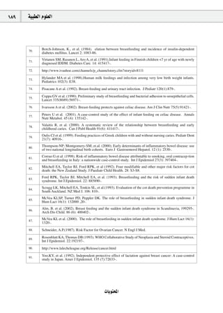 189   á«Ñ£dG Ωƒ∏©dG




      70.
             Borch-Johnson, K., et al. (1984). elation between breastfeeding and incidence of insulin-dependent
             diabetes mellitus. Lancet 2: 1083-86.

      71.
             Virtanen SM, Rasanen L, Aro A, et al. (1991).Infant feeding in Finnish children <7 yr of age with newly
             diagnosed IDDM. Diabetes Care. 14: 415417-.
      72.    http://www.ivanhoe.com/channels/p_channelstory.cfm?storyid=8111

      73.
             Hylander MA et al. (1998).Human milk feedings and infection among very low birth weight infants.
             Pediatrics 102(3): E38.
      74.    Pisacane A et al. (1992). Breast-feeding and urinary tract infection. J Pediatr 120(1):879-.

      75.
             Coppa GV et al. (1990). Preliminary study of breastfeeding and bacterial adhesion to uroepithelial cells.
             Lancet 335(8689):56971-.
      76.    Ivarsson A et al. (2002). Breast-feeding protects against celiac disease. Am J Clin Nutr 75(5):91421-.

      77.
             Peters U et al. (2001). A case-control study of the effect of infant feeding on celiac disease. Annals
             Nutr Metabol. 45 (4): 135142-.

      78.
             Valaitis R, et al. (2000). A systematic review of the relationship between breastfeeding and early
             childhood caries. Can J Publ Health 91(6): 411417-.

      79.
             Oulis CJ et al. (1999). Feeding practices of Greek children with and without nursing caries. Pediatr Dent
             21(7): 40916-.

      80.
             Thompson-NP; Montgomery-SM; et.al. (2000). Early determinants of inflammatory bowel disease: use
             of two national longitudinal birth cohorts. Euro J Gastroenterol Hepatol. 12 (1): 2530-.

      81.
             Corrao G et al. (1998). Risk of inflammatory bowel disease attributable to smoking, oral contracep-tion
             and breastfeeding in Italy: a nationwide case-control study. Int J Epidemiol 27(3): 397404-.

      82.
             Mitchell EA, Taylor BJ, Ford RPK, et al (1992). Four modifiable and other major risk factors for cot
             death: the New Zealand Study. J Paediatr Child Health. 28: S3-S8.

      83.
             Ford RPK, Taylor BJ, Mitchell EA, et al. (1993). Breastfeeding and the risk of sudden infant death
             syndrome. Int J.Epidemiol. 22: 885890-.

      84.
             Scragg LK, Mitchell EA, Tonkin SL, et al.(1993). Evaluation of the cot death prevention programme in
             South Auckland. NZ Med J. 106: 810-.

      85.
             McVea KLSP, Turner PD, Peppler DK. The role of breastfeeding in sudden infant death syndrome. J
             Hum Lact 16(1): 132000 ,20-.

      86.
             Alm, B. et al. (2002). Breast feeding and the sudden infant death syndrome in Scandinavia, 199295-.
             Arch Dis Child. 86 (6): 400402-.

      87.
             McVea KL et al. (2000). The role of breastfeeding in sudden infant death syndrome. J Hum Lact 16(1):
             1320-.
      88.    Schneider, A.P.(1987). Risk Factor for Ovarian Cancer. N Engl J Med.

      89.
             Rosenblatt KA, Thomas DB (1993). WHO Collaborative Study of Neoplasia and Steroid Contraceptives.
             Int J Epidemiol. 22:192197-.
      90.    http://www.lalecheleague.org/Release/cancer.html

      91.
             Yoo,KY, et al. (1992). Independent protective effect of lactation against breast cancer: A case-control
             study in Japan. Amer J Epidemiol. 135 (7):72633-.




                                                        äÉjƒàëŸG
 