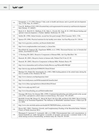 191   á«Ñ£dG Ωƒ∏©dG




      116.
             Simopoulos, A. P. (1991) Omega-3 fatty acids in health and disease and in growth and development.
             Am. J. Clin. Nutr. 54: 438463-.,

      117.
             Uauy, R., Hoffman, D. R. (1991) Essential fatty acid requirements for normal eye and brain development.
             Sem. Perinat. 15: 449455-.

      118.
             Birch, E. E., Birch D. G., Hoffman, D. R., Hale, L., Everett, M., Uauy, R. D. (1993) Breast-feeding and
             optimal visual development. J. Pediatr. Ophthal. Strabismus 30: 3338-.
      119.   Stehlin IB. (1996). Infant formula, second best but good enough. FDA Consumer 30(5): 1720-.

      120.   Spencer JP. (1996). Practical nutrition for the healthy term infant. Am Fam Physician 54: 138144-.

      121.   http://www.geocities.com/dsm_rnc/breastvsbottle.html

      122.   http://www.compleatmother.com/canned_vs_breast.htm

      123.
             Hasselbalch H, Jeppesen DL, Engelmann MDM, et al. (1996). Decreased thymus size in formula-fed
             infants. Acta Pediatr 85:1029.
      124.   11 Newburg DS (2001). Bioactive Components of Human Milk. Adv Exp Med Biol 501.

      125.   Hamosh, M. (2001). Bioactive factors in human milk. Pediatr Clin N Am 42: 69.

      126.   Hamosh, M. (2002). Bioactive Components in Human Milk. Pediatric Basics 99.

      127.   http://www.islamonline.net/LiveFatwa/Arabic/Browse.asp?hGuestID=9Hc9p0

      128.   http://darwin.nap.edu/books/0309043913/html/30.html

      129.
             Martinez GA, Dodd, DA; Samartgedes JA. (1981). Milk feeding patterns in the united states during the
             first 12 months of life. Pediatrics 68: 863.
      130.   http://www.islamset.com/hip/dogramaci.html

      131.   http://www.kellymom.com/bf/bfextended/ebf-benefits.html

      132.   http://www.ibfan.org/english/news/bbriefs/bbrief30.html

      133.   http://www.aafp.org/x6633.xml

      134.   http://www.breastfeeding.asn.au/bfinfo/toddler.html

      135.
             Onyango AW, Esrey SA, Kramer MS. (1999). Continued breastfeeding and child growth in the second
             year of life: a prospective cohort study in western Kenya, The Lancet 354: 201445-.
             Blyth RJ, Creedy DK, Dennis CL, Moyle W, Pratt J, De Vries SM, and Healy GN (2004). Breast-feeding
      136.   Duration in an Australian Population: The Influence of Modifiable Antenatal Factors. J Hum Lact 20
             (1): 3038-
      137.   http://www.who.int/child-adolescent-health/NUTRITION/infant_exclusive.htm

      138.
             Dewey KG. (2001). Nutrition, Growth, and Complementary Feeding of the Breastfed Infant. Pediatric
             Clinics of North American 48(1).
             Marangoni F, Agostoni C, Lammardo AM, et al 2000, Polyunsaturated fatty acid concentrations in
      139.   human hindmilk are stable throughout 12-months of lactation and provide a sustained intake to the
             infant during exclusive breastfeeding: an Italian study. Br J Nutr 84: 103109-.




                                                       äÉjƒàëŸG
 