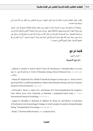 ‫ﺍﻟﻤﺆﺗﻤﺮ ﺍﻟﻌﺎﻟﻤﻲ ﺍﻟﺜﺎﻣﻦ ﻟﻺﻋﺠﺎﺯ ﺍﻟﻌﻠﻤﻲ ﻓﻲ ﺍﻟﻘﺮﺁﻥ ﻭﺍﻟﺴﻨﺔ‬                 212



»àdG ¢VGôeC’G øe ÒãµdG øe ¢ü∏îàdG ºK øeh ,äÉ¡ÑæŸG ∫hÉæJ ≈∏Y ¿ÉeOE’Gh ÜGô°ûdGh ΩÉ©£dG ∫hÉæJ QGôµJh
                                                                              .äGOÉ©dG √ò¡H §ÑJôJ
πª©«a , ΩÉY πc º∏°ùŸG ÉgÉ≤∏àj á«fÉ› á«ÑW IQhóH ¿ƒµj Ée ¬Ñ°TCG ΩÉ«°üdG ¿CG ≥Ñ°S É‡ èàæà°ùf ¿CG ÉææµÁh
¤EG »FGò¨dG π«ãªàdGh ¢†jC’G äÉ«∏ªY IOÉYEG ≈∏Y óYÉ°ùjh , É¡«∏Y á¶aÉëŸGh É¡ª«eôJh º°ù÷G Iõ¡LCG áfÉ«°U ≈∏Y
≈∏Y π«dOh ,¬JQóbh ¬à«fGóMh ≈∏Y ádGódG πLh õY ˆG äÉjBG øe ájBGh π«dO ’EG ΩÉ«°üdG Éeh , á«©«Ñ£dG É¡JGQÉ°ùe
‘ ÊGÈ£dG √GhQ)" Gƒë°üJ Gƒeƒ°U":Éfôb ô°ûY á©HQCG πÑb ∫Éb …òdG º∏°Sh ¬«∏Y ˆG ≈∏°U ¬dƒ°SQ IƒÑf ¥ó°U
                                                           . ( ∞«©°V :ÊÉÑdC’G ï«°ûdG ∫Ébh , §°ShC’G ºé©ŸG



                                                                                      ™LGôŸG áªFÉb
                                                                                      .ËôµdG ¿BGô≤dG -
                                                                                :á«ÑæLC’G ™LGôŸG-


1.Adlouni A, Ghalim N, Saile R, Had N, Parra HJ, Benslimane A. Beniﬁtial eﬀect on serum
apo A1, apo B and Lp A1 levels of Ramadan fasting. Clinical Chemical Acta -179 :(2)23 ;1998
89(Abs.).

2.Akanji AO, Majiminiyi OA, Abdella N. Beneﬁcial changes in serum apo A-1 and its ratio to
apo B and HDL in stable hyperlipidemic subjects after Ramadan fasting in Kuwait. European
Journal of Clinical Nutrition 13-54:508 ;2000.

3.Al Suwaidi, J., Bener, A., Hajar, H.A., and Numan, M.T. Does hospitalization for congestive
heart failure occur more frequently in Ramadan: a population-based study (2001-1991).
International Journal of Cardiology, 221-217 :96 ,2004.

4.Argani, H., Mozaﬀari, S., Rehnama, B., Rahbani, M., Rejaie, M., and Ghafari, A. Evaluation
of biochemical and immunological changes in renal transplant recipients during Ramadan
fasting. Transplantation Proceedings, 2726-2725 :35 ;2003.

5.Brody, T. Nutritional Biochemistry, 1999, Academic Press.




                                                 äÉjƒàëŸG
 