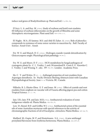 237    á«Ñ£dG Ωƒ∏©dG



      induce nod genes of Bradyrhizobium sp. Plant and Soil, 304-297 ,134.


        D’Arcy, L. A. and Kay, M. (1987): Study of soybean and lentil root exudates.
      III Inﬂuence of soybean isﬂavonoides on the growth of Rhizobia and some
      rhizospheric microorganisms. Plant aand Soil, 272-2,267 :101.


       El-Naghy , M.A.; El-katatny, M.S. and Abd-El-Zaher, A. (1989): Role of phenolics
      compounds in resistance of some onion varieties to macertion by . Bull. Faculty of
      Science, Assuit Univ., Assuit.


       Fry, W. E, and Munch, D. C. (1975) : Hydrogen cyanide vyanide detoxiﬁcation by
      Gloecercospora sorghi. Physiological lant pathology, 33-23 ,7.


        Fry, W. E, and Myers, D. F. (1981) : HCN metabolism by fungal pathogens of
      cyanogenic plants In : C. J., Vestley, J. and (Wennesland B., Conn E. E., Knowles C.
      J., Vestley, J. and Wissing, F., eds) , PP. 324-321. London : Academic Press.


       He, C . Y. and Wolyn, D. (2000) : Anftungal properties of root exudates from
      Asparagus densiﬂorus , In : Paciﬁc Division Meeting Abstracts Joint with Canadian
      Phytopathological Society, June 21-18 Victoria, BC, Canada.


       Hillocks, R. J.; Ekotto-Eboa , E. F. and Jones, M. (1997) : Eﬀect of cyanide and root
      exudates from sorghum on vascular wilt of Fusaria aﬀecting pigeon pea and cotton.
      Tropical Science, 8-1 ,1 : 37.


       Jain, S.R.; Jain, P.R. and Jain, M.R.(1974): Antibacterial evaluation of some
      indigenous volatile oil. Planta Medica, 199-197 :26.
       Low, D.; Rawal, B.D. and Griﬃn; W.J. (1974). Antibacterial action of the essential
      oils of some Australian myrtaceae with special references to the activity of
      chromatographic fractions of oil of Eucalyptus citrioclora. Planta Medica, 189-184 :26.


       Maillard, M.; Gupta, M. P. and Hostettnann., S.A. (1987) : A new antifungal
      prenylated ﬂavonone from Erythrina berteroona. Planta Medica , 564-563 ,53.



                                              äÉjƒàëŸG
 