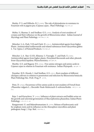 ‫ﺍﻟﻤﺆﺗﻤﺮ ﺍﻟﻌﺎﻟﻤﻲ ﺍﻟﺜﺎﻣﻦ ﻟﻺﻋﺠﺎﺯ ﺍﻟﻌﻠﻤﻲ ﻓﻲ ﺍﻟﻘﺮﺁﻥ ﻭﺍﻟﺴﻨﺔ‬   238




 Marley, P. S. and Hillocks, R. J. (1993): The role of phytoalexins in resistance to
Fusarium wilt in pigeon pea (Cajanus cajan) . Plant Pathology, 218-212 ,42.


 Mehta, S.; Sharma, S. and Sindhan, G.S. (1992): Analysis of root exudates of
cowpea and their inﬂuence on the growth of Rhizoctonia solani . Indian Journal of
Mycology and Plant Pathology, 231-227 ,3 : 22.


 Mitscher, L.A.; Park, Y.H and Clark, D. (1980): Antimicrobial agents from higher
Plants. Antimicrobial isoﬂavonoids and related substances from Glycyrrhiza glabra
L. Var. lypica. J. of Natural Products, 269-259 ,43.


  Mitscher, L.A., Rao, G.S.R.; Khanna, I.; Veysoglu, T. and Dark, S. (1983):
Antimicrobial agents from higher plants: Prenylated ﬂavonoids and other phenols
from Glycyrrhiza lepidota. Phytochemistry, 576-573 ,22.
 Murthy, G.S. and Bagaraj, D.J. (1978) : Free amino nitrogen and amino acids in
Cajanus cajan in relation to Fusarium wilt resistance. Indian Phytopath., 85-482 : 3.


 Parashar, R.D.; Hooda, I. And Sindhan, G.S. (1990): Root exudates of diﬀerent
chickpea cultivars in relation to penetration and infection by Rhizoctonia bataicola.
Plant Pathology Res. Prob. Prog. P. 42-39.


 Pieta, D. (1985): Occurrence of free amino acids in root exudates of French bean
(Phaseolus vulgaris L.). Roczniki-Nauk-Rolniczuch-E-ochrona Roslin, -193 ,2-1 : 15
203.


 Raja, J. and Kurucheve, V. (1998): Inﬂuence of plant extracts and buﬀalo urine on
the growth and sclerotial germination of Macrophomina phaseolina. Indian Phyto
Pathology, 103-102 ,1 : 51
 Rangaswami, G. and Balasubramaniam A. (1963): Release of hydrocyanic acid
by sorghum roots and its inﬂuence on the rhizosphere microﬂora and plant
pathogenic fungi. J. Exp. Biol., 217-215 ,1.




                                        äÉjƒàëŸG
 