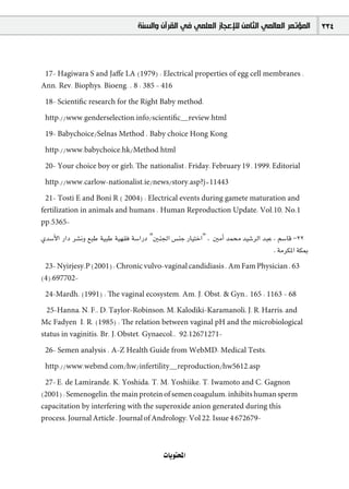 ‫ﺍﻟﻤﺆﺗﻤﺮ ﺍﻟﻌﺎﻟﻤﻲ ﺍﻟﺜﺎﻣﻦ ﻟﻺﻋﺠﺎﺯ ﺍﻟﻌﻠﻤﻲ ﻓﻲ ﺍﻟﻘﺮﺁﻥ ﻭﺍﻟﺴﻨﺔ‬          334



 17- Hagiwara S and Jaﬀe LA (1979) : Electrical properties of egg cell membranes .
Ann. Rev. Biophys. Bioeng. , 8 : 385 - 416

 18- Scientiﬁc research for the Right Baby method.

 http://www.genderselection.info/scientiﬁc~review.html

 19- Babychoice/Selnas Method , Baby choice Hong Kong

 http://www.babychoice.hk/Method.html

 20- Your choice boy or girl!, The nationalist , Friday, February 19 , 1999, Editorial

 http://www.carlow-nationalist.ie/news/story.asp?j=11443

  21- Tosti E and Boni R ( 2004) : Electrical events during gamete maturation and
fertilization in animals and humans , Human Reproduction Update, Vol.10, No.1
pp.5365-

…ó°SC’G QGO ô°ûfh ™ÑW á«ÑW á«¡≤a á°SGQO "Úæ÷G ¢ùæL QÉ«àNG" , ÚeCG óª ó«°TôdG óÑY , º°SÉb -22
                                                                                  . áeôµŸG áµÃ
 23- Nyirjesy,P (2001) : Chronic vulvo-vaginal candidiasis , Am Fam Physician , 63
(4):697702-

 24-Mardh, (1991) : The vaginal ecosystem. Am. J. Obst. & Gyn., 165 : 1163 - 68

  25-Hanna, N. F., D. Taylor-Robinson, M. Kalodiki-Karamanoli, J. R. Harris, and
Mc Fadyen I. R. (1985) : The relation between vaginal pH and the microbiological
status in vaginitis. Br. J. Obstet. Gynaecol., 92:12671271-

 26- Semen analysis , A-Z Health Guide from WebMD: Medical Tests.

 http://www.webmd.com/hw/infertility~reproduction/hw5612.asp

 27- E. de Lamirande, K. Yoshida, T. M. Yoshiike, T. Iwamoto and C. Gagnon
(2001) : Semenogelin, the main protein of semen coagulum, inhibits human sperm
capacitation by interfering with the superoxide anion generated during this
process. Journal Article , Journal of Andrology, Vol 22, Issue 4 672679-



                                           äÉjƒàëŸG
 