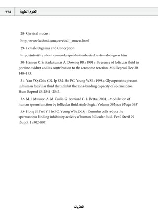 335   á«Ñ£dG Ωƒ∏©dG



       28- Cervical mucus :

       http://www.hashmi.com/cervical~mucus.html

       29- Female Orgasms and Conception

       http://infertility.about.com/od/reproductionbasics1/a/femaleorgasm.htm

       30- Hansen C, Srikadakumar A, Downey BR (1991) : Presence of follicular ﬂuid in
      porcine oviduct and its contribution to the acrosome reaction. Mol Reprod Dev 30:
      148–153.

       31- Yao YQ, Chiu CN, Ip SM, Ho PC, Yeung WSB (1998): Glycoproteins present
      in human follicular ﬂuid that inhibit the zona-binding capacity of spermatozoa.
      Hum Reprod 13: 2541–2547.

       32- M. J. Munuce, A. M. Caille, G. Botti and C. L. Berta ( 2004) : Modulation of
      human sperm function by follicular ﬂuid. Andrologia , Volume 36"Issue 6"Page 395"

       33- Hong SJ, Tse JY, Ho PC, Yeung WS (2003) : Cumulus cells reduce the
      spermatozoa binding inhibitory activity of human follicular ﬂuid. Fertil Steril 79
      (Suppl. 1):802–807.




                                             äÉjƒàëŸG
 