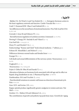 ‫ﺍﻟﻤﺆﺗﻤﺮ ﺍﻟﻌﺎﻟﻤﻲ ﺍﻟﺜﺎﻣﻦ ﻟﻺﻋﺠﺎﺯ ﺍﻟﻌﻠﻤﻲ ﻓﻲ ﺍﻟﻘﺮﺁﻥ ﻭﺍﻟﺴﻨﺔ‬   362




                                                                            : á«ÑæLC’G
 Babiker FA, De Wind L.J and Van Eickels M (2002): Estrogenic hormone action in
the heart regulatory network and function. Cardio Vascular Res 19-53:709
Canli T, Desmond JEW, Zhao Z and Gabrieli JD (2002):
Sex diﬀerences in the neural basis of emotional memories. Proc Nalt Acad Sci USA
94-99:10789
Correale J, Airas M and Gilmore W (1998):
Steroid hormone regulation of cytokine secretion, J immunol, 74-161:3365
Dewing P, Chiang CW, Sinchak K and Vilain E (2006)
Curr boil Feb 20-415:(4)16 ,21
Drury P.L and Howlett T.A (2000):
Endocrinology “Kumar and Clark” book clinical medicine, 4th edition, p.895
Eriksen EF, MoseKilde L and Nelson F. (1985):
Diﬀerences between normal males and females bone 6-6:141
Fourger N (2006):
Cell death and sexual diﬀerentiation of the nervous system. Neuroscience, (3)138
38-928
Fragkauli E. (2006):
Neuroscience, 1164-1153:(4)137
Fujita S, Chiba M, Ohta M and Suzuki T(1990):
Alteration of plasma sex hormone levels associated with old age and its eﬀect on
hepatic drug metabolism in rats. J. Pharmacol Exp ther, 74-253:369
Gamberadino, M.A and Vecchiet, L: (1997):
 Pain threshold variations in somatic wall tissues as a function of menstrual cycle.
Pain: 97-71,187
Gear, R.W. and Levine, J.D. (1996)
Kappa-opioids produce signiﬁcantly greater analgesia in women and men. Nat
Med 50-2:1248
Gordon, C.L., Halton J.M and Atkinson S.A: (1991):
The contributions of growth and puberty top peak bone mass. Growth dev Aging



                                        äÉjƒàëŸG
 