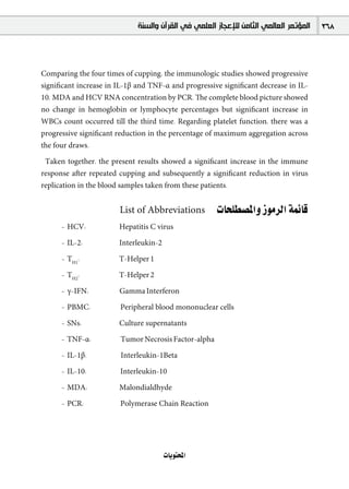 ‫ﺍﻟﻤﺆﺗﻤﺮ ﺍﻟﻌﺎﻟﻤﻲ ﺍﻟﺜﺎﻣﻦ ﻟﻺﻋﺠﺎﺯ ﺍﻟﻌﻠﻤﻲ ﻓﻲ ﺍﻟﻘﺮﺁﻥ ﻭﺍﻟﺴﻨﺔ‬   368



Comparing the four times of cupping, the immunologic studies showed progressive
signiﬁcant increase in IL-1β and TNF-α and progressive signiﬁcant decrease in IL-
10, MDA and HCV RNA concentration by PCR. The complete blood picture showed
no change in hemoglobin or lymphocyte percentages but signiﬁcant increase in
WBCs count occurred till the third time. Regarding platelet function, there was a
progressive signiﬁcant reduction in the percentage of maximum aggregation across
the four draws.

 Taken together, the present results showed a signiﬁcant increase in the immune
response after repeated cupping and subsequently a signiﬁcant reduction in virus
replication in the blood samples taken from these patients.


                       List of Abbreviations          äÉë∏£°üŸGh RƒeôdG áªFÉb
      - HCV:           Hepatitis C virus

      - IL-2:          Interleukin-2

      - TH1:           T-Helper 1

      - TH2:           T-Helper 2

      - γ-IFN:         Gamma Interferon

      - PBMC:           Peripheral blood mononuclear cells

      - SNs:           Culture supernatants

      - TNF-α:          Tumor Necrosis Factor-alpha

      - IL-1β:          Interleukin-1Beta

      - IL-10:          Interleukin-10

      - MDA:           Malondialdhyde

      - PCR:            Polymerase Chain Reaction




                                       äÉjƒàëŸG
 