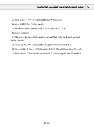 ‫ﺍﻟﻤﺆﺗﻤﺮ ﺍﻟﻌﺎﻟﻤﻲ ﺍﻟﺜﺎﻣﻦ ﻟﻺﻋﺠﺎﺯ ﺍﻟﻌﻠﻤﻲ ﻓﻲ ﺍﻟﻘﺮﺁﻥ ﻭﺍﻟﺴﻨﺔ‬   38



 23-keith L.moor (1985) Developing Human With Islamic

 Edittion 3rd ED. Dar Qiblah. Jeddah

 24-Moore & Persaud .(1998) Befor We Are Born 5th .ED.W.B.

 Saunders Company.

 25-Marjorie A.England(1987).A colour Atlas Of Life Befor Birth Wolj Medical
Publications Ltd.

 26-Peter J.Ruselt.(1992) Genetics 3rd Ed.Harper Collins Publishers.U.S.A

 27- Steven Gobbe & Others (1991) Obstetrics 2nd ED. Churchill living Stone Newyork.

 29-Salder(1990),William’s &.london’s medical Embryology.6th 60- ED.Wilkins.




                                        äÉjƒàëŸG
 