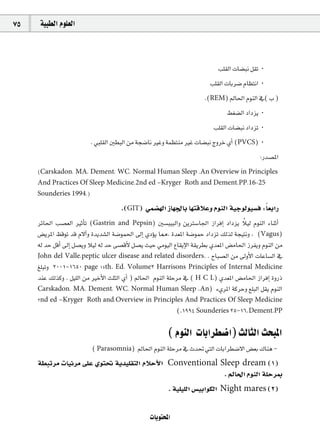75    á«Ñ£dG Ωƒ∏©dG



                                                                           Ö∏≤dG äÉ°†Ñf π≤J ·
                                                                        Ö∏≤dG äÉHô°V ΩÉ¶àfG ·
                                                                      .(REM) ⁄É◊G ΩƒædG ‘( Ü )
                                                                               §¨°†dG OGOõj ·
                                                                          Ö∏≤dG äÉ°†Ñf OGOõJ ·
                         . »Ñ∏≤dG Ú£ÑdG øe áé°VÉf ÒZh áª¶àæe ÒZ äÉ°†Ñf êhôN …CG (PVCS) ·
                                                                                            :Qó°üŸG
     (Carskadon, MA, Dement, WC. Normal Human Sleep .An Overview in Principles
     And Practices Of Sleep Medicine,2nd ed –Kryger Roth and Dement,PP.16-25
     Sounderies 1994.)

                                      .(GIT) »ª°†¡dG RÉ¡÷ÉH É¡àbÓYh ΩƒædG á«Lƒdƒ«°ùa :É©HGQ   k
                                                                                     k
     ôFÉ◊G Ö°ü©dG ÒKCÉJ (Gastrin and Pepsin) Ú°ùÑ«ÑdGh øjÎ°SÉ÷G RGôaEG OGOõj Ó«d ΩƒædG AÉæKCG
     ¢†jôŸG ßbƒJ ób Ω’BGh Iójó°ûdG á°Vƒª◊G ¤EG …ODƒj É‡, Ió©ŸG á°VƒªM OGOõJ ∂dòd áé«àfh , (Vagus)
     ¬d óM πbCG ¤EG π°üjh Ó«d ¬d óM ≈°übC’ π°üj å«M »eƒ«dG ´É≤jE’G á≤jô£H …ó©ŸG ¢†eÉ◊G RôØjh ΩƒædG øe
     John del Valle,peptic ulcer disease and related disorders. . ìÉÑ°üdG øe ¤hC’G äÉYÉ°ùdG ‘
     ≠∏ÑJh 2001-1650 page 15th. Ed. Volume2 Harrison's Principles of Internal Medicine
     óæY ∂dòch . π«∏dG øe ÒNC’G å∏ãdG …CG ) ⁄É◊G ΩƒædG á∏Môe ‘ ( H C L) …ó©ŸG ¢†eÉ◊G RGôaEG IhQP
     Carskadon, MA, Dement, WC. Normal Human Sleep .An) A…ôŸG ácôMh ™∏ÑdG π≤j ΩƒædG
     2nd ed –Kryger Roth and,Overview in Principles And Practices Of Sleep Medicine
                                                 (.1994 Sounderies 25-16.Dement,PP

                                                        ( ΩƒædG äÉHGô£°VG) ådÉãdG åëÑŸG
                          ( Parasomnia) ⁄É◊G ΩƒædG á∏Môe ‘ çó– »àdG äÉHGô£°V’G ¢†©H ∑Éæg -
     á£ÑJôe äÉ«Fôe ≈∏Y …ƒà– ájó«∏≤àdG ΩÓMC’G Conventional Sleep dream (1)
                                                           . ⁄É◊G ΩƒædG á∏MôÃ
                                                        . á«∏«∏dG ¢ù«HGƒµdG Night mares (2)


                                                 äÉjƒàëŸG
 