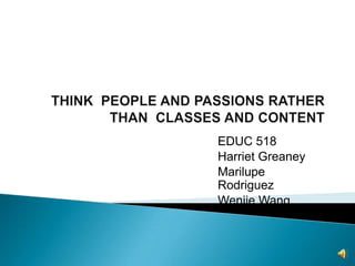 THINK  PEOPLE AND PASSIONS RATHER THAN  CLASSES AND CONTENT EDUC 518 Harriet Greaney Marilupe Rodriguez Wenjie Wang 