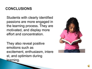 Students with clearly identified passions are more engaged in the learning process. They are motivated, and display more effort and concentration.They also reveal positive emotions such as excitement, enthusiasm, interest, and optimism during learning.CONCLUSIONS