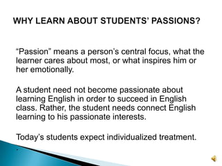 “Passion” means a person’s central focus, what the learner cares about most, or what inspires him or her emotionally. A student need not become passionate about learning English in order to succeed in English class. Rather, the student needs connect English learning to his passionate interests.Today’s students expect individualized treatment. .WHY LEARN ABOUT STUDENTS’ PASSIONS?