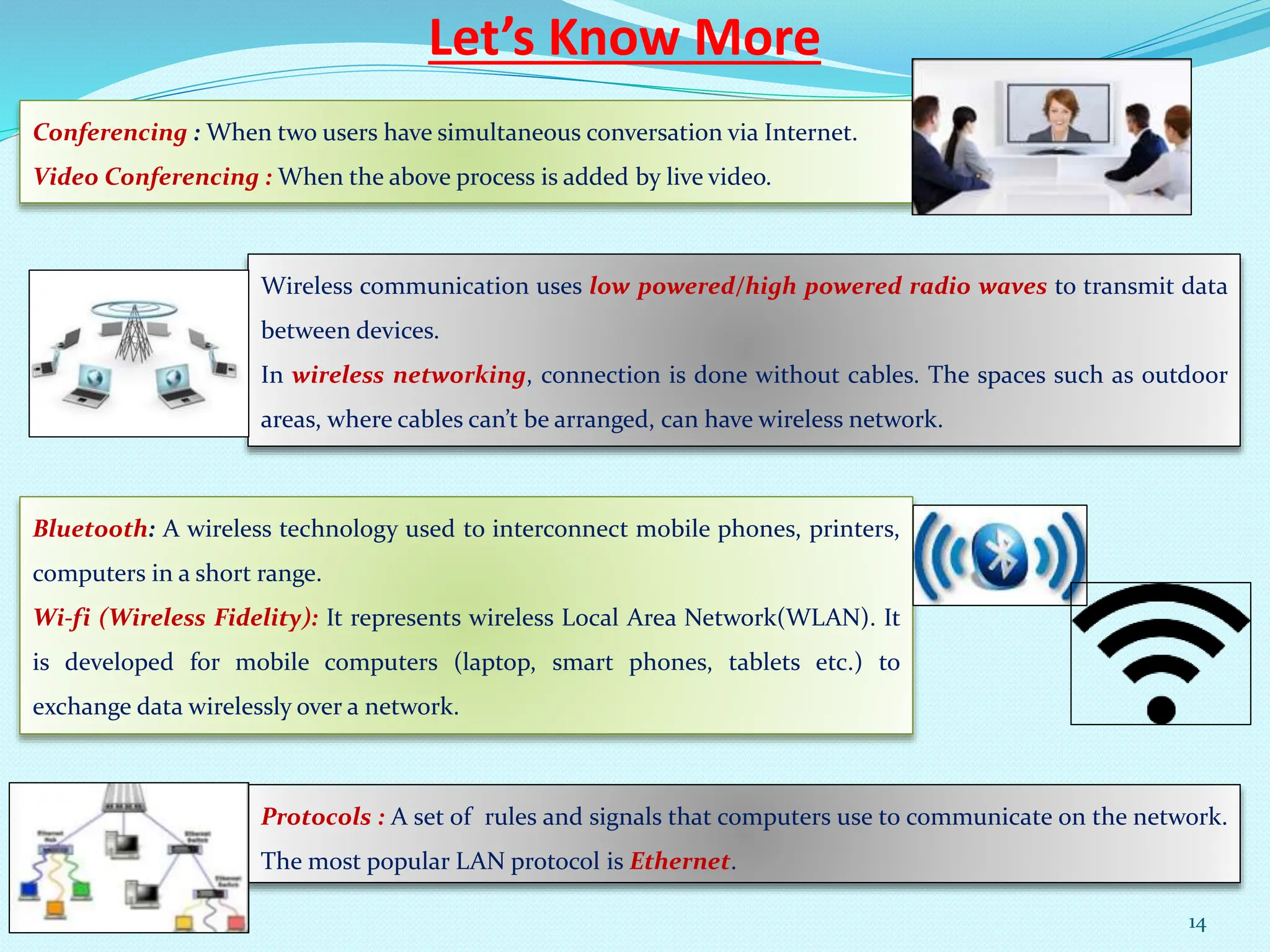 Let’s Know More
Conferencing : When two users have simultaneous conversation via Internet.
Video Conferencing : When the above process is added by live video.
Wireless communication uses low powered/high powered radio waves to transmit data
between devices.
In wireless networking, connection is done without cables. The spaces such as outdoor
areas, where cables can’t be arranged, can have wireless network.
Bluetooth: A wireless technology used to interconnect mobile phones, printers,
computers in a short range.
Wi-fi (Wireless Fidelity): It represents wireless Local Area Network(WLAN). It
is developed for mobile computers (laptop, smart phones, tablets etc.) to
exchange data wirelessly over a network.
Protocols : A set of rules and signals that computers use to communicate on the network.
The most popular LAN protocol is Ethernet.
14
 