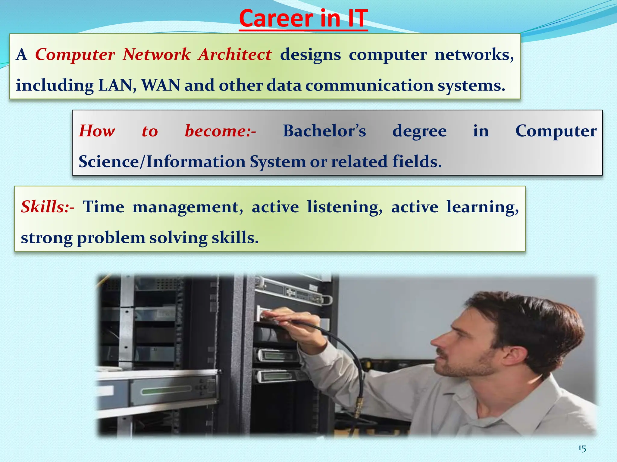 Career in IT
A Computer Network Architect designs computer networks,
including LAN, WAN and other data communication systems.
How to become:- Bachelor’s degree in Computer
Science/Information System or related fields.
Skills:- Time management, active listening, active learning,
strong problem solving skills.
15
 